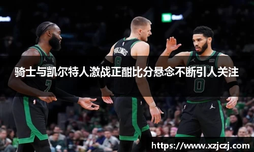 骑士与凯尔特人激战正酣比分悬念不断引人关注